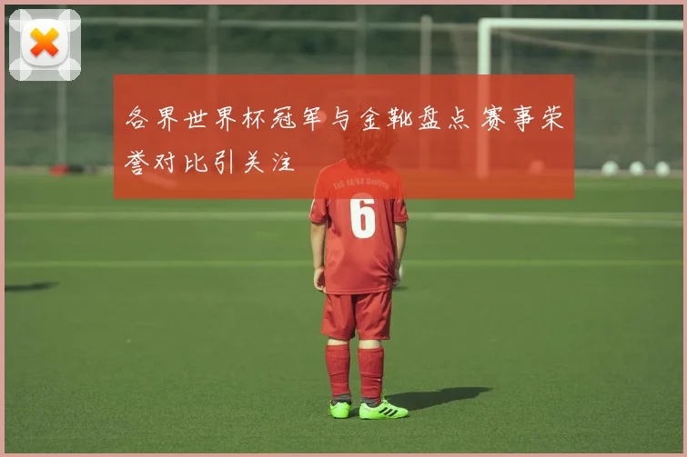 各界世界杯冠军与金靴盘点 赛事荣誉对比引关注