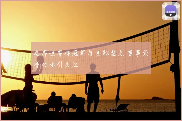 各界世界杯冠军与金靴盘点 赛事荣誉对比引关注