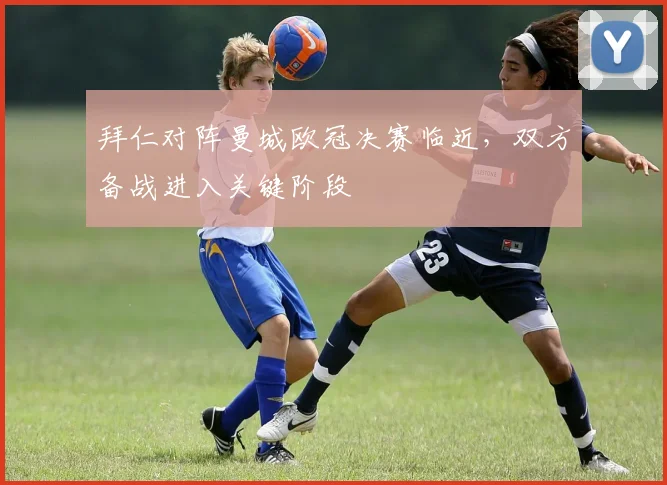 拜仁对阵曼城欧冠决赛临近,双方备战进入关键阶段