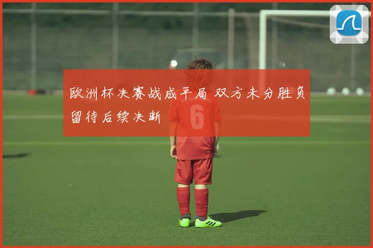 欧洲杯决赛战成平局 双方未分胜负留待后续决断