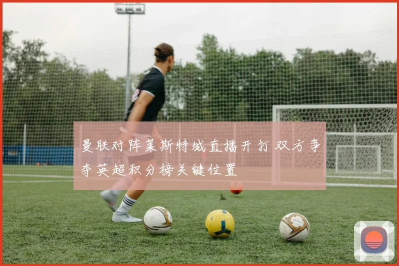 曼联对阵莱斯特城直播开打 双方争夺英超积分榜关键位置