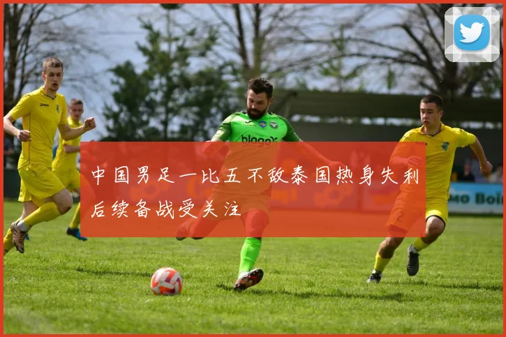 中国男足一比五不敌泰国热身失利后续备战受关注
