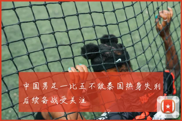 中国男足一比五不敌泰国热身失利后续备战受关注