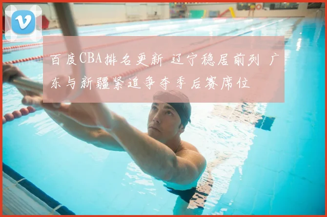 百度CBA排名更新 辽宁稳居前列 广东与新疆紧追争夺季后赛席位