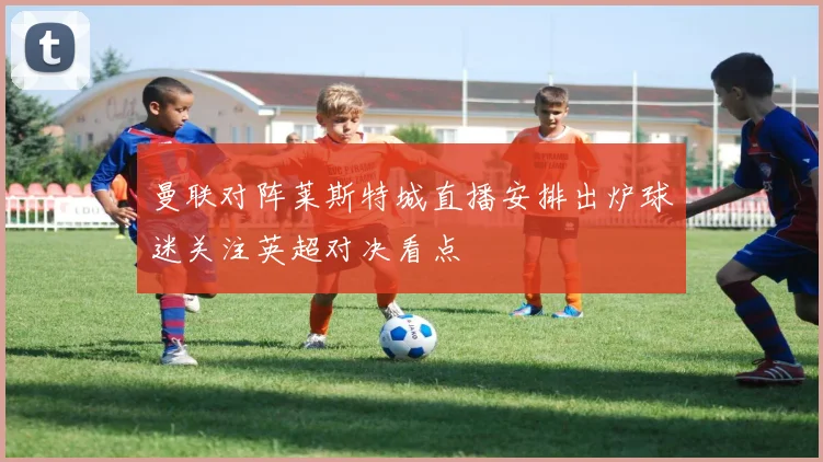 曼联对阵莱斯特城直播安排出炉球迷关注英超对决看点