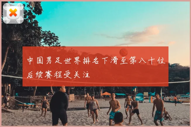 中国男足世界排名下滑至第八十位后续赛程受关注