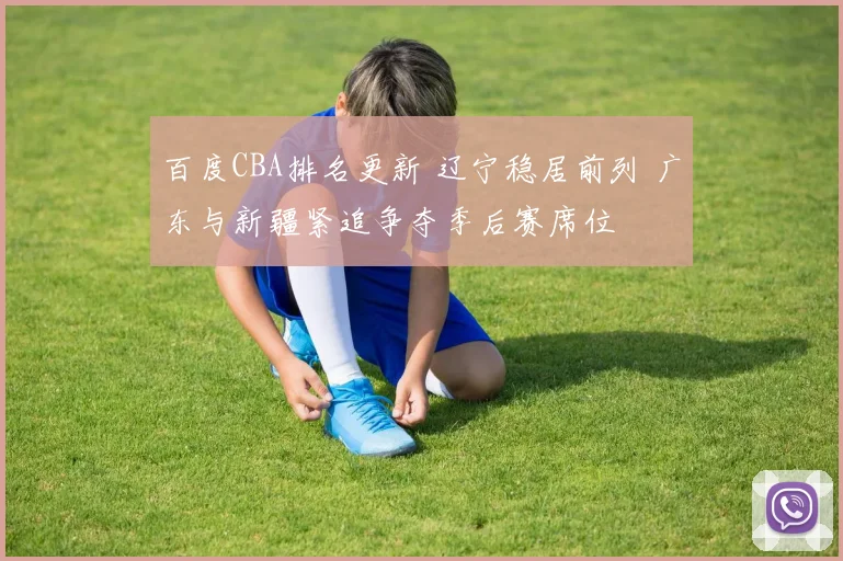 百度CBA排名更新 辽宁稳居前列 广东与新疆紧追争夺季后赛席位