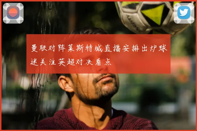 曼联对阵莱斯特城直播安排出炉球迷关注英超对决看点