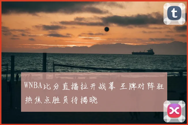 WNBA比分直播拉开战幕 王牌对阵狂热焦点胜负待揭晓
