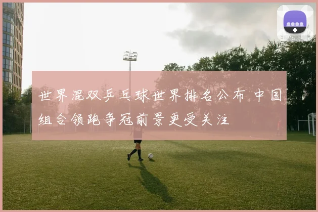 世界混双乒乓球世界排名公布 中国组合领跑争冠前景更受关注