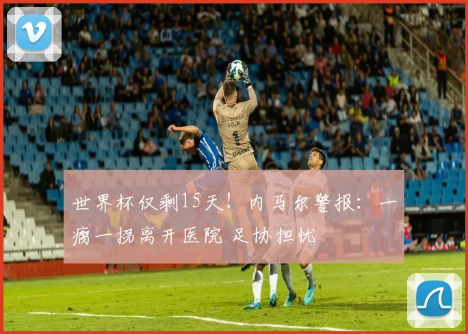世界杯仅剩15天！内马尔警报：一瘸一拐离开医院 足协担忧