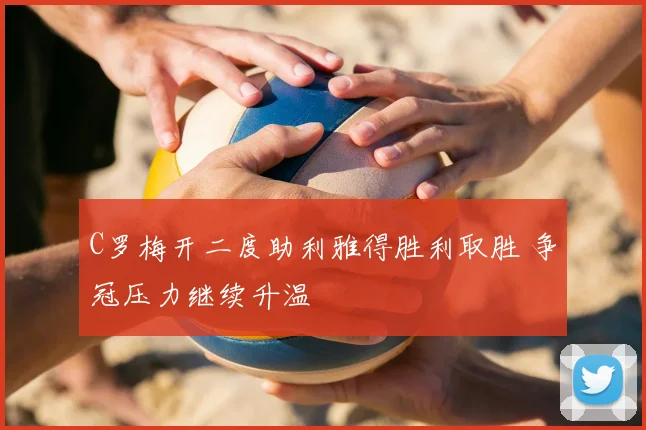 C罗梅开二度助利雅得胜利取胜 争冠压力继续升温