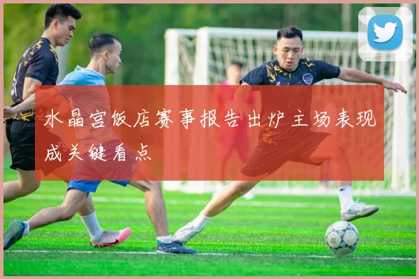 水晶宫饭店赛事报告出炉主场表现成关键看点