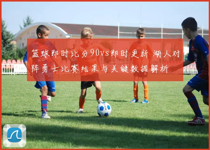 篮球即时比分90vs即时更新 湖人对阵勇士比赛结果与关键数据解析